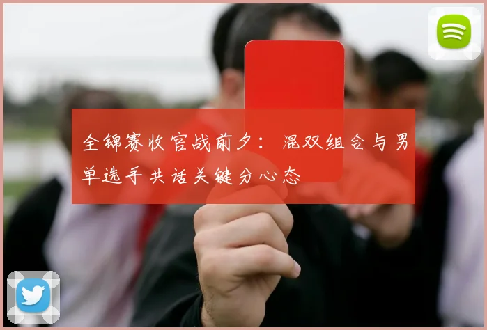 全锦赛收官战前夕：混双组合与男单选手共话关键分心态