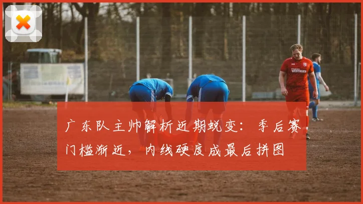 广东队主帅解析近期蜕变：季后赛门槛渐近，内线硬度成最后拼图