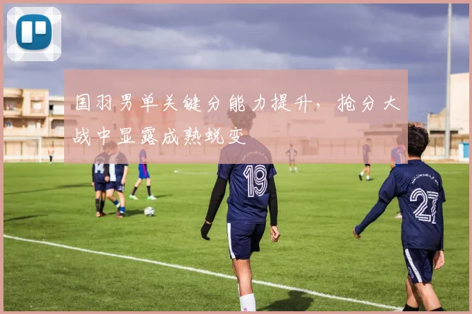 国羽男单关键分能力提升，抢分大战中显露成熟蜕变