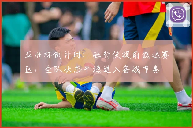 亚洲杯倒计时：独行侠提前抵达赛区，全队状态平稳进入备战节奏