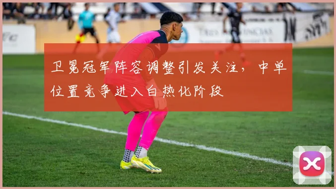 卫冕冠军阵容调整引发关注，中单位置竞争进入白热化阶段