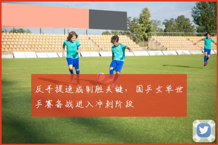 反手提速成制胜关键，国乒女单世乒赛备战进入冲刺阶段