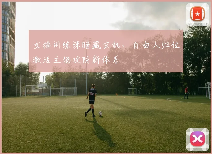 女排训练课暗藏玄机，自由人归位激活主场攻防新体系