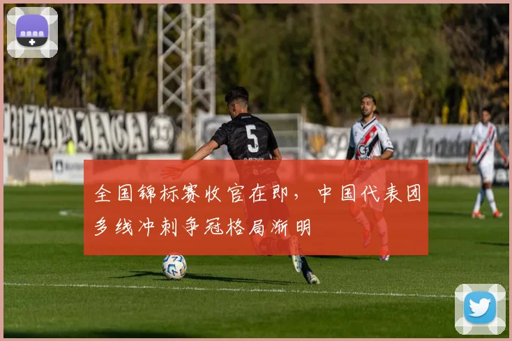 全国锦标赛收官在即，中国代表团多线冲刺争冠格局渐明