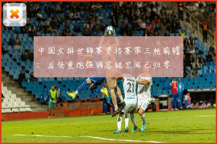 中国女排世锦赛资格赛第三轮前瞻：后场重炮强调容错空间已归零