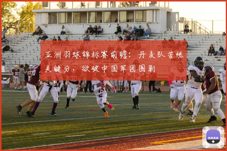 亚洲羽球锦标赛前瞻：丹麦队苦练关键分，欲破中国军团围剿
