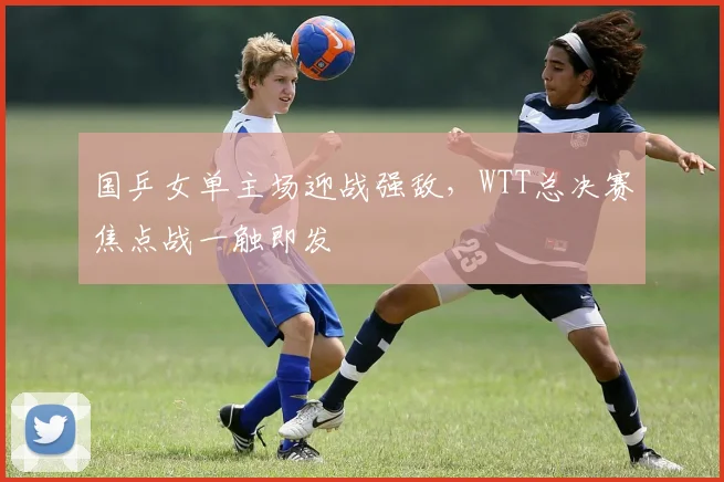 国乒女单主场迎战强敌，WTT总决赛焦点战一触即发