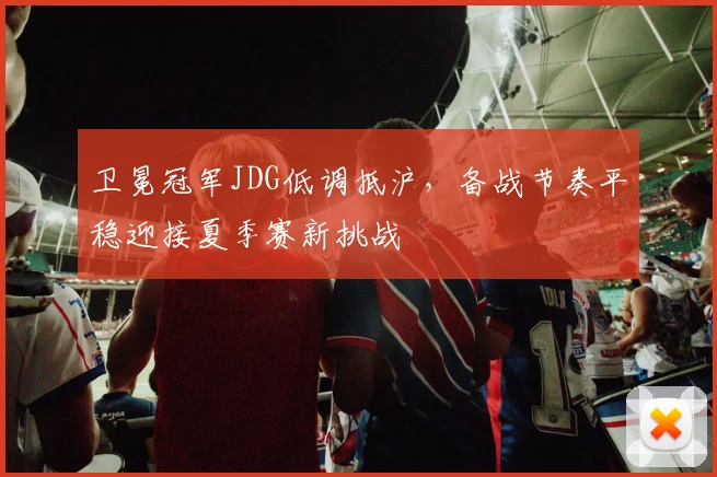 卫冕冠军JDG低调抵沪，备战节奏平稳迎接夏季赛新挑战