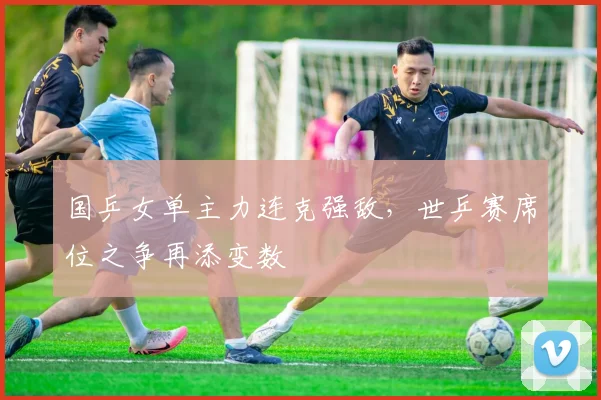 国乒女单主力连克强敌，世乒赛席位之争再添变数