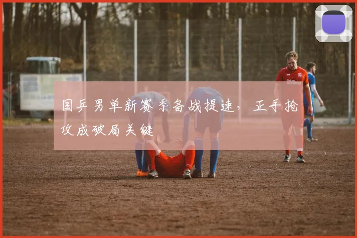 国乒男单新赛季备战提速，正手抢攻成破局关键