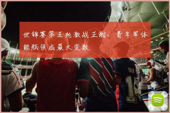 世锦赛第五轮激战正酣，青年军体能瓶颈成最大变数