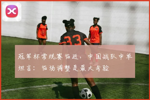 冠军杯常规赛临近，中国战队中单坦言：临场调整是最大考验